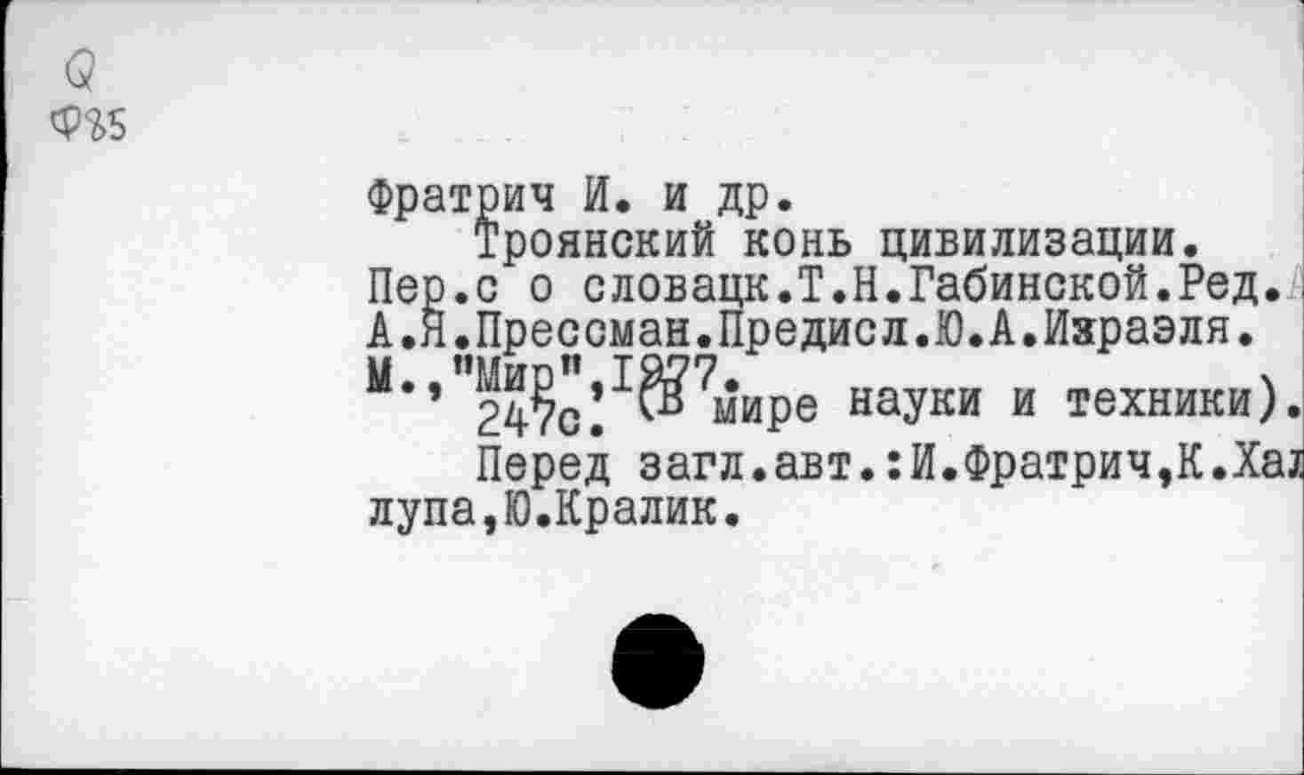 ﻿(3
Фратрич И. и др.
Троянский конь цивилизации.
Пер.с о словацк.Т.Н.Габинской.Ред.
А.Я.Прессман.Предисл.Ю.А.Ияраэля.
М.,”Ми^,1^7^ире науки и техники)
Перед загл.авт.:И.Фратрич,К.Ха лупа,Ю.Кралик.